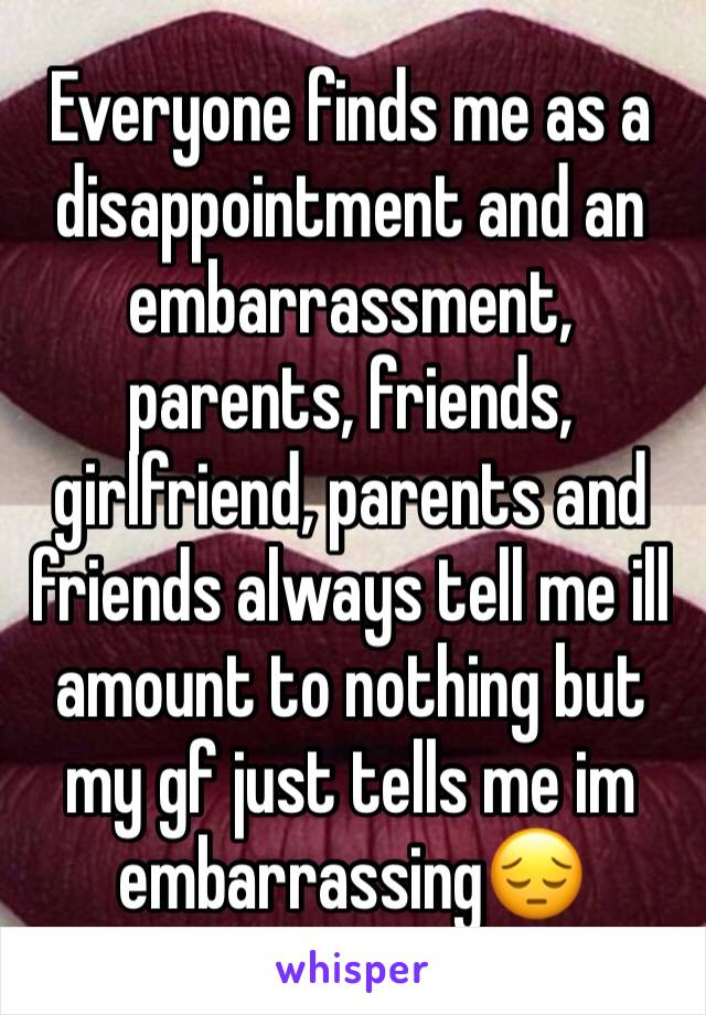 Everyone finds me as a disappointment and an embarrassment, parents, friends, girlfriend, parents and friends always tell me ill amount to nothing but my gf just tells me im embarrassing😔