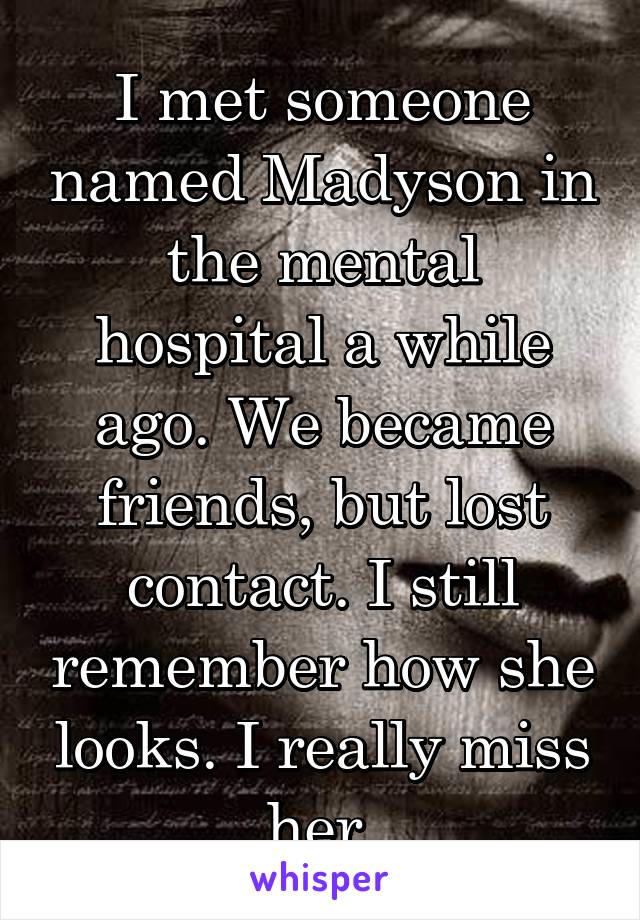 I met someone named Madyson in the mental hospital a while ago. We became friends, but lost contact. I still remember how she looks. I really miss her.