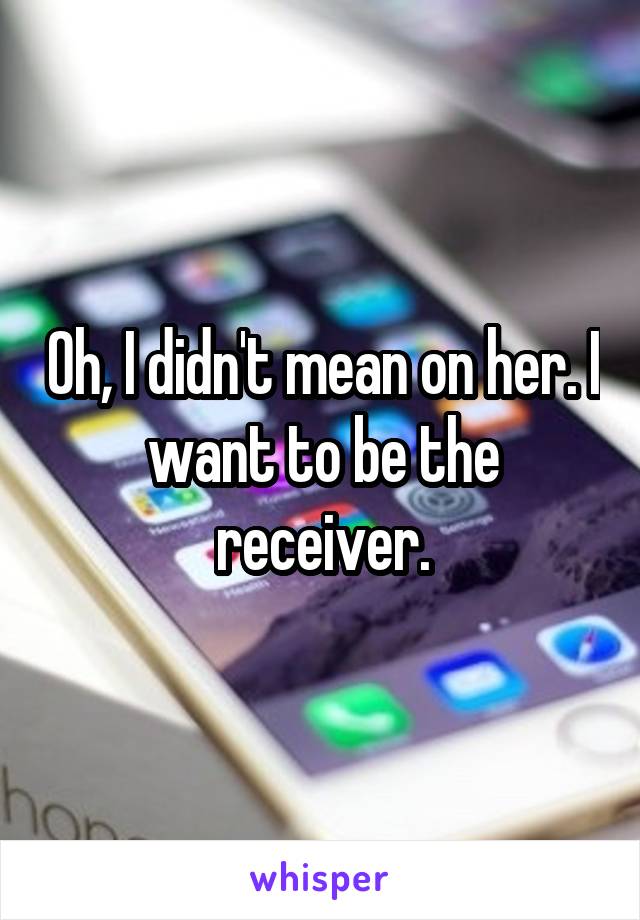 Oh, I didn't mean on her. I want to be the receiver.