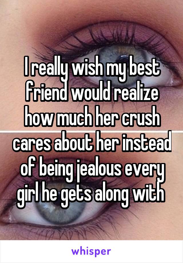 I really wish my best friend would realize how much her crush cares about her instead of being jealous every girl he gets along with 