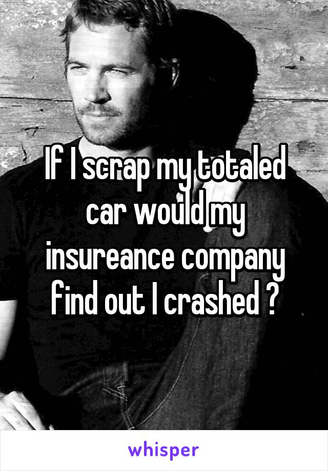 If I scrap my totaled car would my insureance company find out I crashed ?