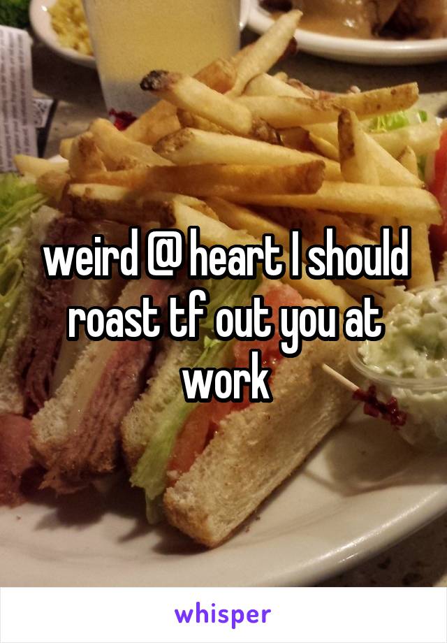 weird @ heart I should roast tf out you at work