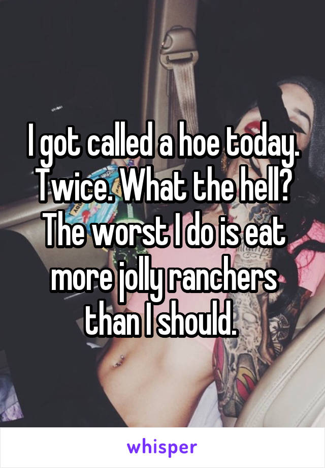 I got called a hoe today. Twice. What the hell? The worst I do is eat more jolly ranchers than I should. 