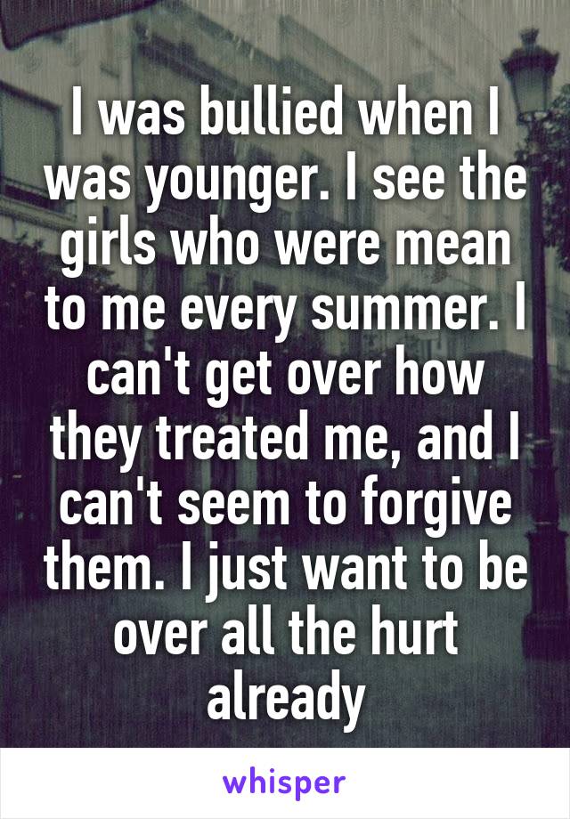 I was bullied when I was younger. I see the girls who were mean to me every summer. I can't get over how they treated me, and I can't seem to forgive them. I just want to be over all the hurt already