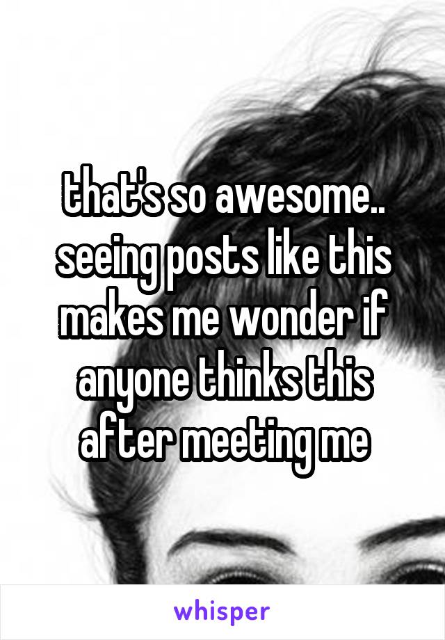 that's so awesome.. seeing posts like this makes me wonder if anyone thinks this after meeting me