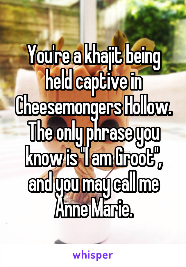 You're a khajit being held captive in Cheesemongers Hollow. The only phrase you know is "I am Groot", and you may call me Anne Marie.