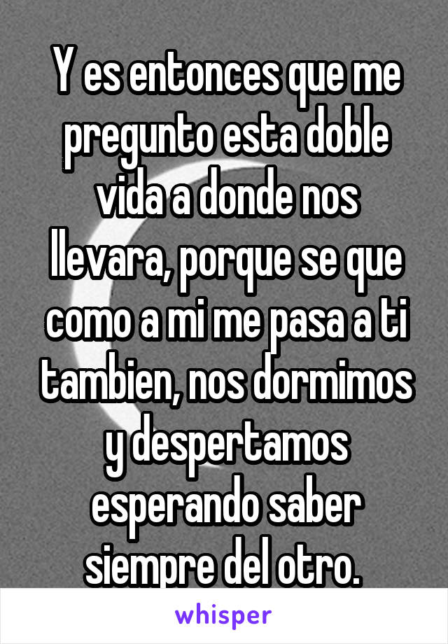 Y es entonces que me pregunto esta doble vida a donde nos llevara, porque se que como a mi me pasa a ti tambien, nos dormimos y despertamos esperando saber siempre del otro. 