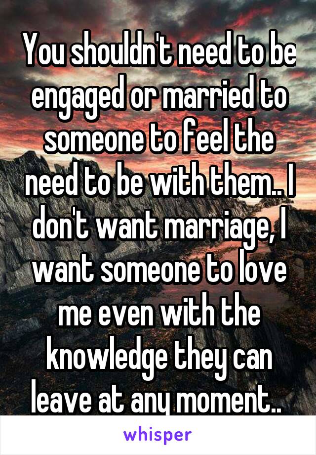 You shouldn't need to be engaged or married to someone to feel the need to be with them.. I don't want marriage, I want someone to love me even with the knowledge they can leave at any moment.. 