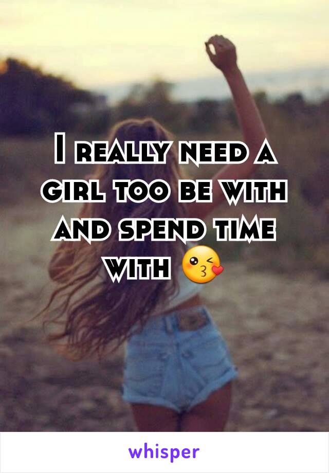 I really need a girl too be with and spend time with 😘