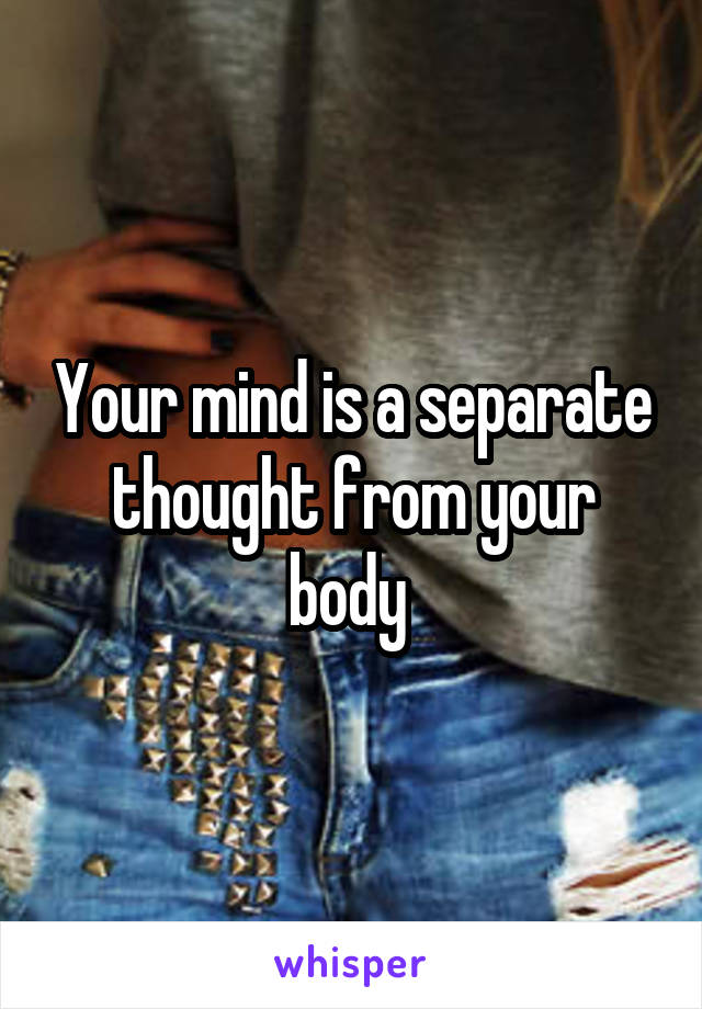 Your mind is a separate thought from your body 