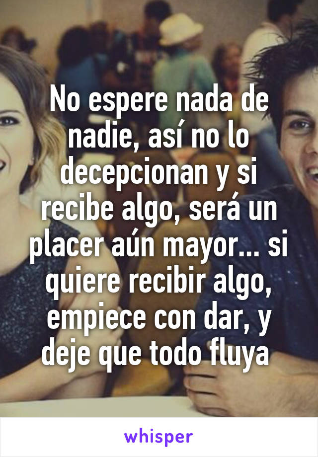 No espere nada de nadie, así no lo decepcionan y si recibe algo, será un placer aún mayor... si quiere recibir algo, empiece con dar, y deje que todo fluya 