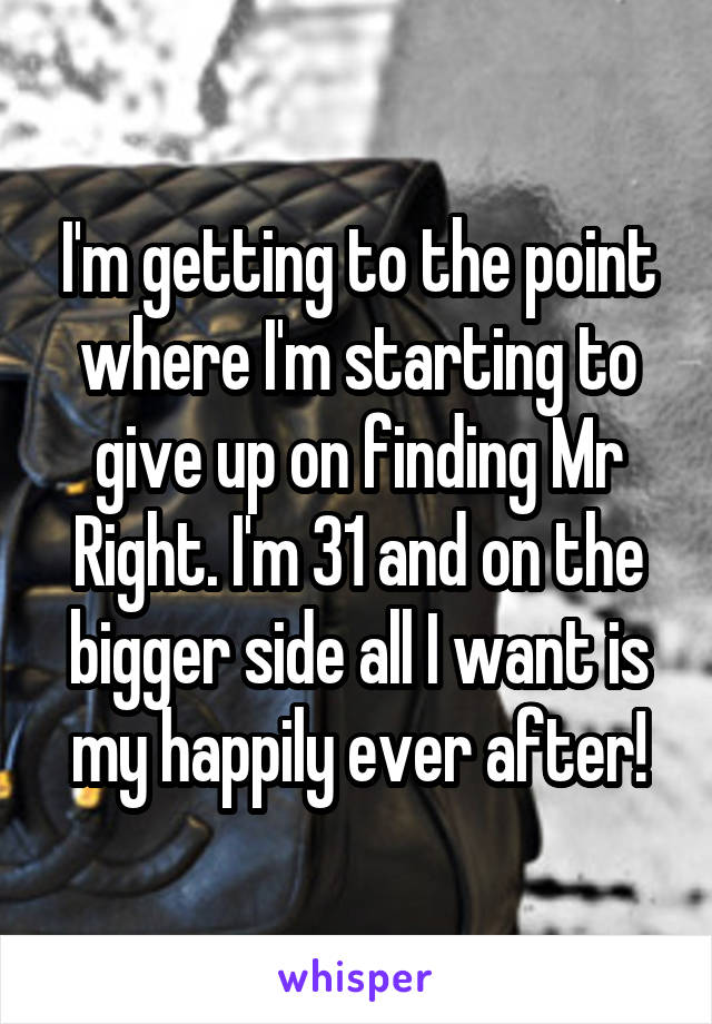 I'm getting to the point where I'm starting to give up on finding Mr Right. I'm 31 and on the bigger side all I want is my happily ever after!