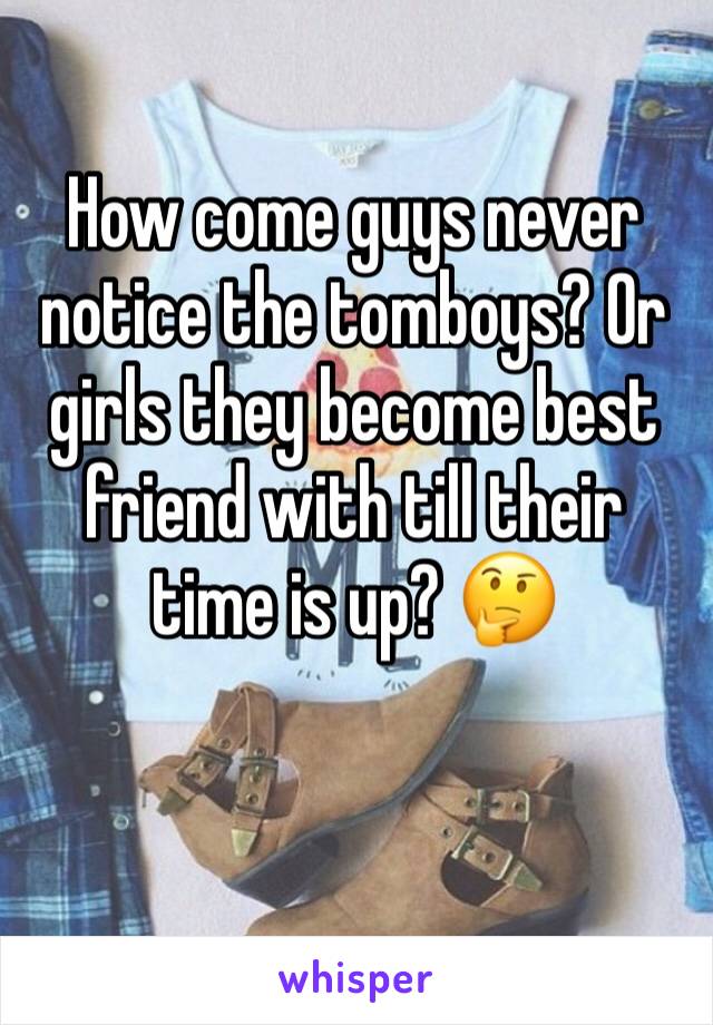 How come guys never notice the tomboys? Or girls they become best friend with till their time is up? 🤔