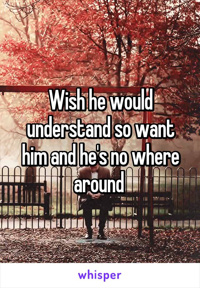 Wish he would understand so want him and he's no where around 