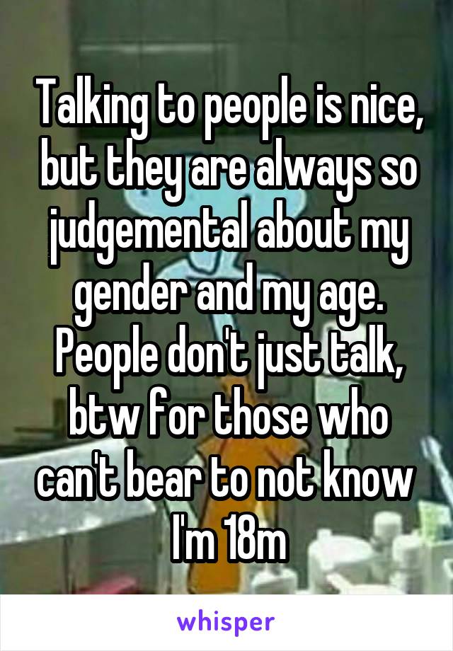 Talking to people is nice, but they are always so judgemental about my gender and my age. People don't just talk, btw for those who can't bear to not know 
I'm 18m