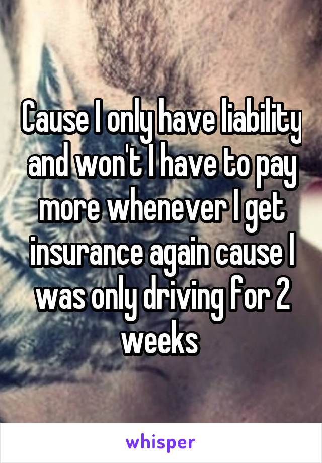 Cause I only have liability and won't I have to pay more whenever I get insurance again cause I was only driving for 2 weeks 