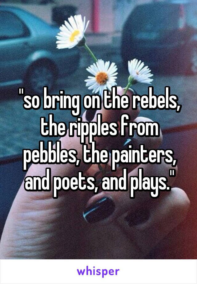 "so bring on the rebels, the ripples from pebbles, the painters, and poets, and plays."