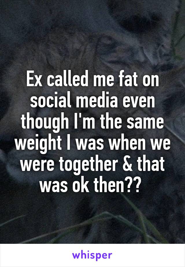 Ex called me fat on social media even though I'm the same weight I was when we were together & that was ok then?? 