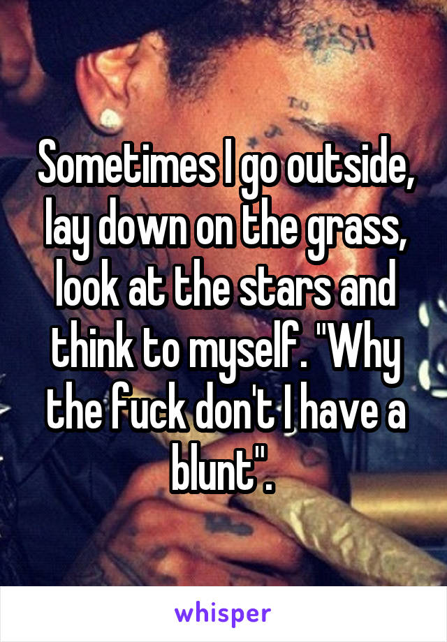 Sometimes I go outside, lay down on the grass, look at the stars and think to myself. "Why the fuck don't I have a blunt". 