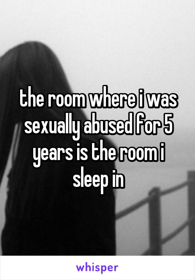 the room where i was sexually abused for 5 years is the room i sleep in