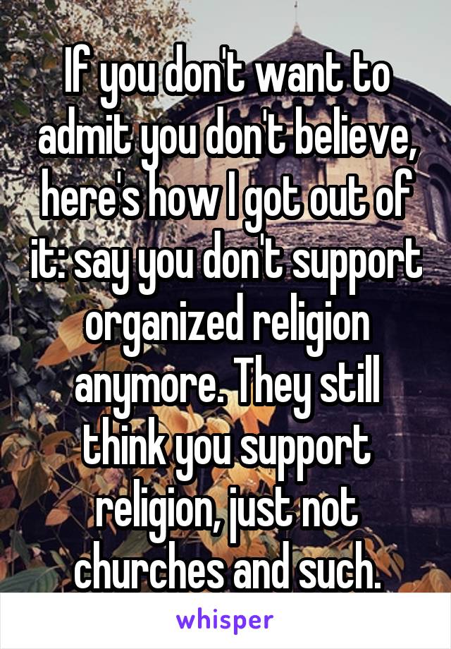 If you don't want to admit you don't believe, here's how I got out of it: say you don't support organized religion anymore. They still think you support religion, just not churches and such.