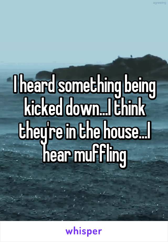 I heard something being kicked down...I think they're in the house...I hear muffling