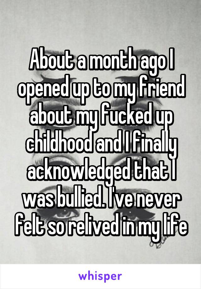 About a month ago I opened up to my friend about my fucked up childhood and I finally acknowledged that I was bullied. I've never felt so relived in my life