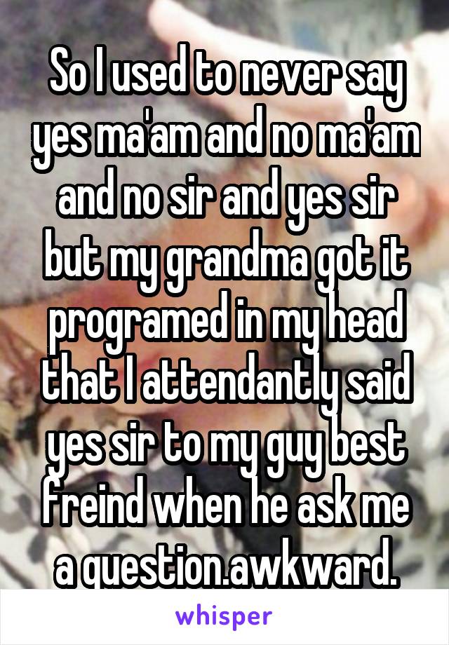 So I used to never say yes ma'am and no ma'am and no sir and yes sir but my grandma got it programed in my head that I attendantly said yes sir to my guy best freind when he ask me a question.awkward.