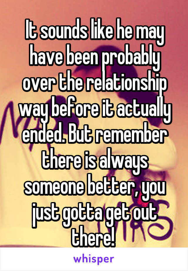 It sounds like he may have been probably over the relationship way before it actually ended. But remember there is always someone better, you just gotta get out there! 