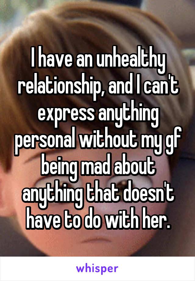 I have an unhealthy relationship, and I can't express anything personal without my gf being mad about anything that doesn't have to do with her.