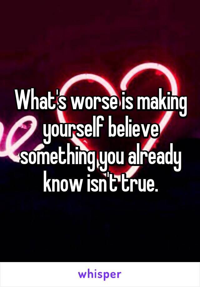 What's worse is making yourself believe something you already know isn't true.