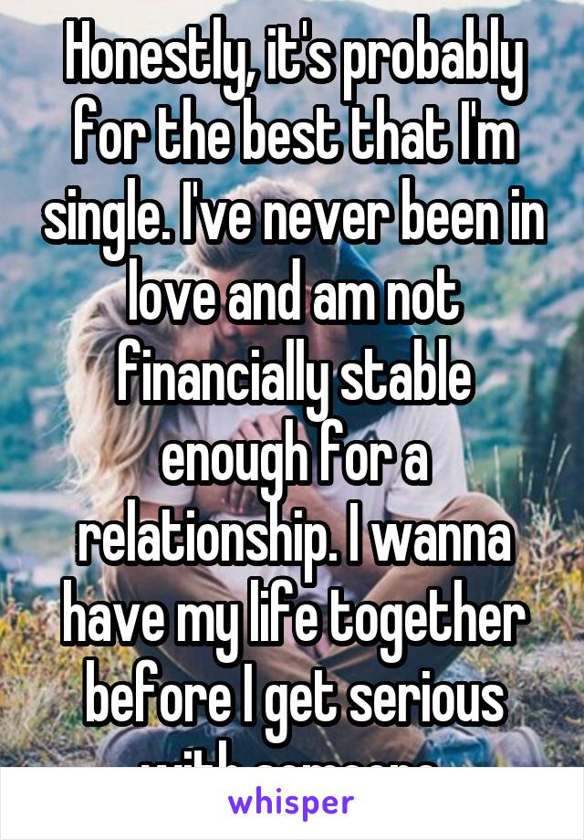 Honestly, it's probably for the best that I'm single. I've never been in love and am not financially stable enough for a relationship. I wanna have my life together before I get serious with someone.