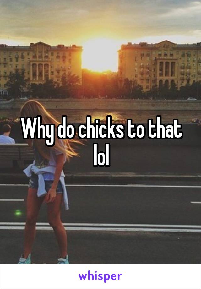 Why do chicks to that lol