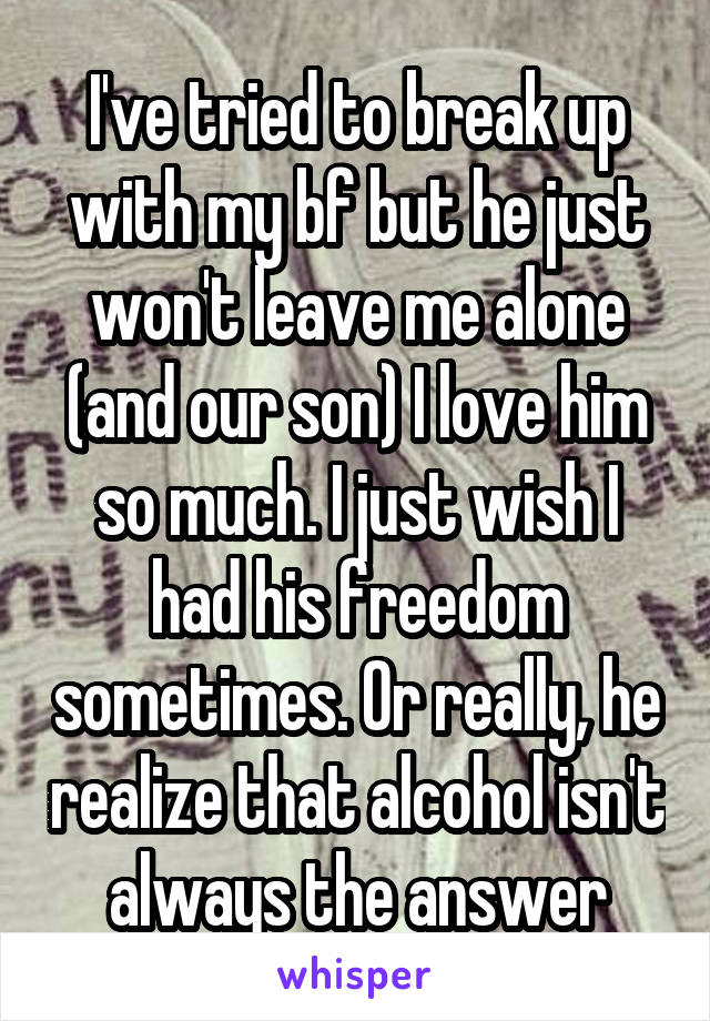 I've tried to break up with my bf but he just won't leave me alone (and our son) I love him so much. I just wish I had his freedom sometimes. Or really, he realize that alcohol isn't always the answer