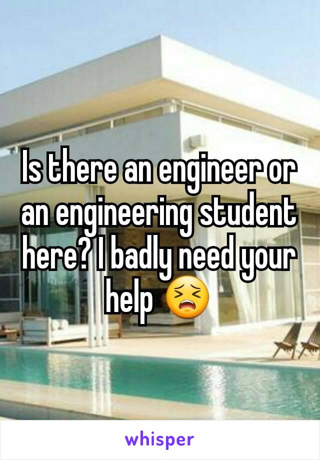 Is there an engineer or an engineering student here? I badly need your help 😣