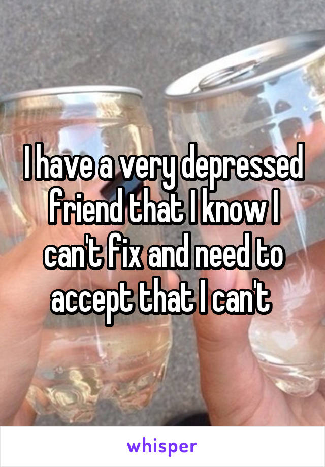 I have a very depressed friend that I know I can't fix and need to accept that I can't 