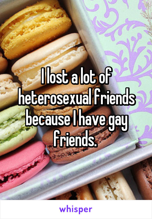 I lost a lot of heterosexual friends because I have gay friends. 