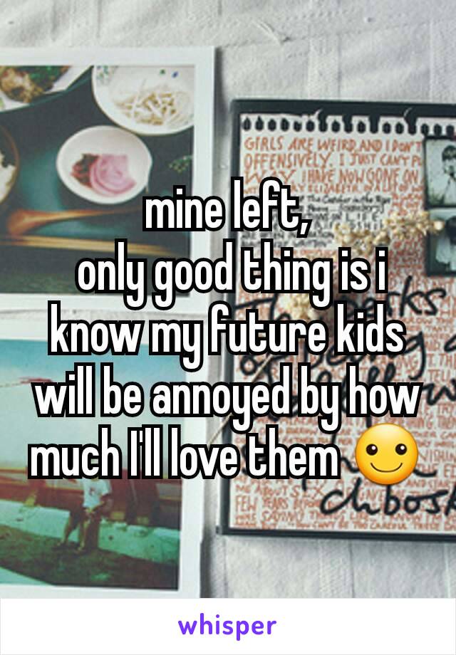 mine left,
 only good thing is i know my future kids will be annoyed by how much I'll love them ☺