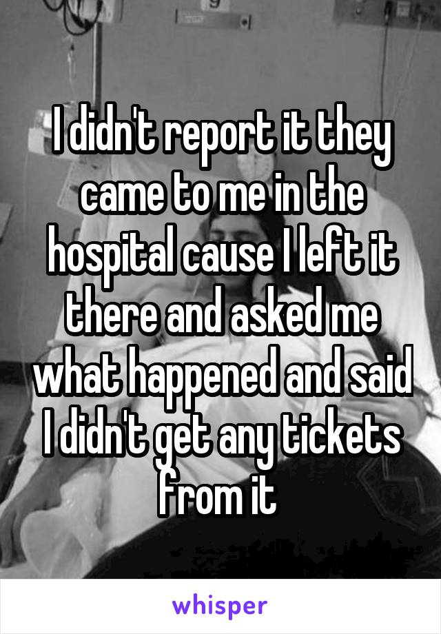 I didn't report it they came to me in the hospital cause I left it there and asked me what happened and said I didn't get any tickets from it 