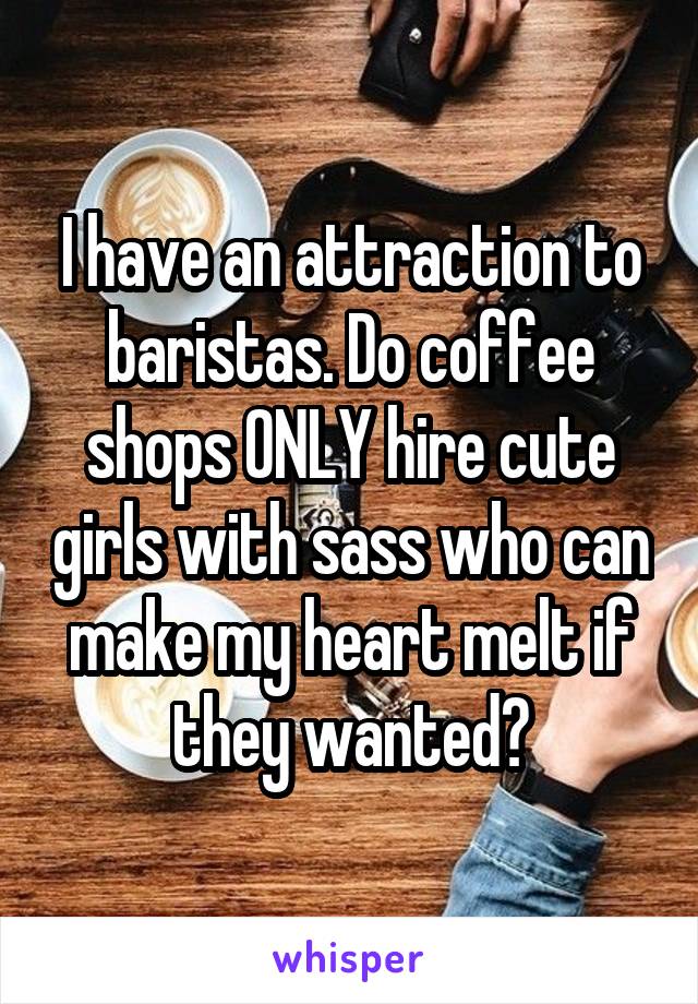 I have an attraction to baristas. Do coffee shops ONLY hire cute girls with sass who can make my heart melt if they wanted?