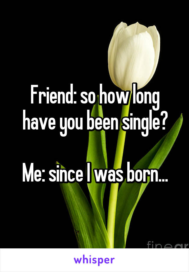 Friend: so how long have you been single?

Me: since I was born...