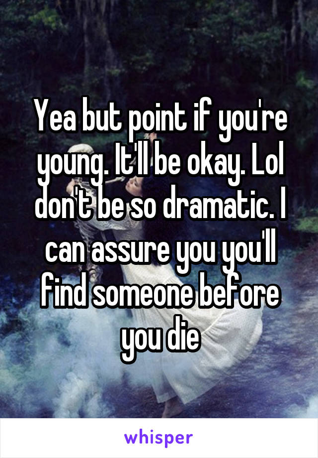 Yea but point if you're young. It'll be okay. Lol don't be so dramatic. I can assure you you'll find someone before you die