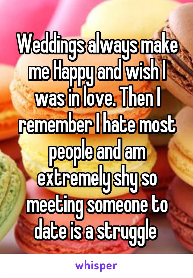 Weddings always make me Happy and wish I was in love. Then I remember I hate most people and am extremely shy so meeting someone to date is a struggle 