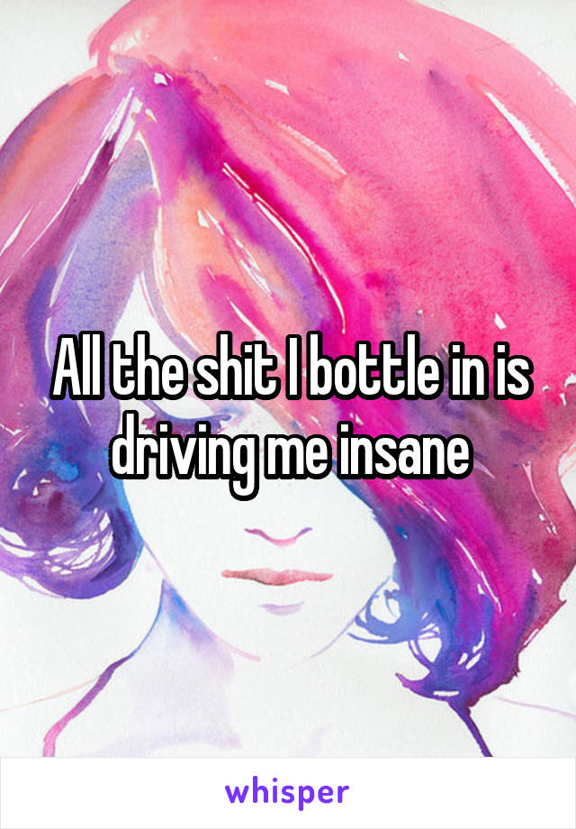 All the shit I bottle in is driving me insane