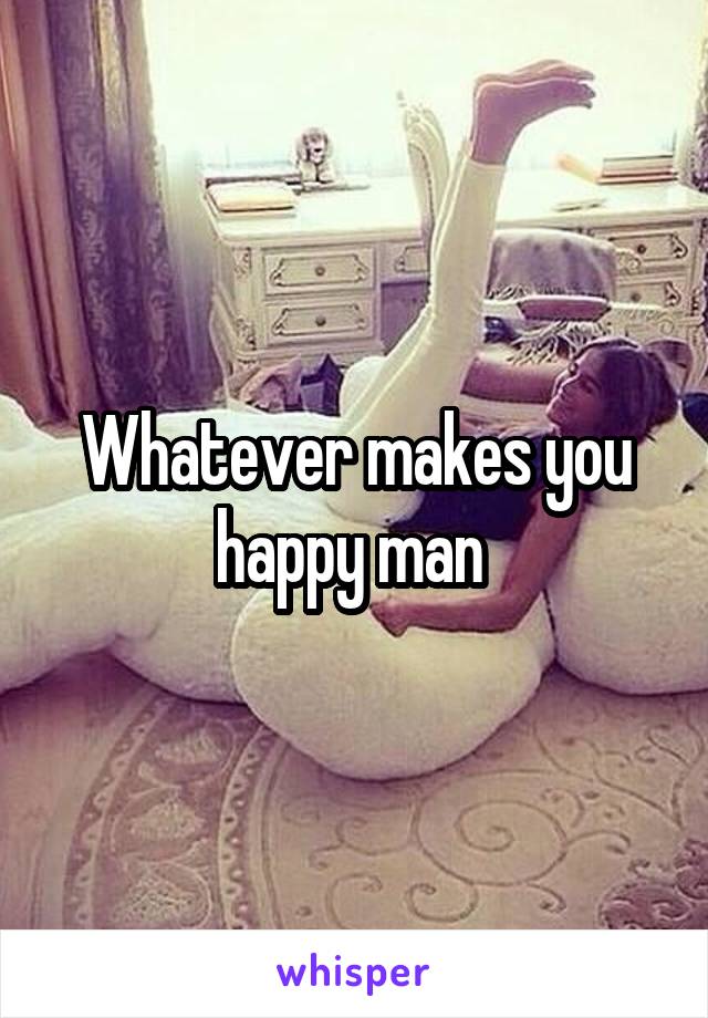 Whatever makes you happy man 