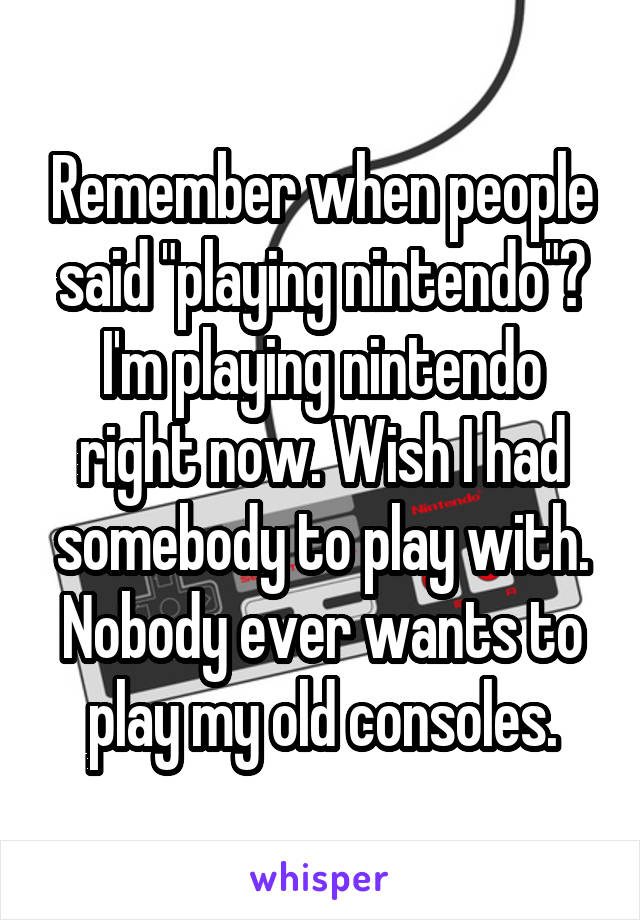 Remember when people said "playing nintendo"? I'm playing nintendo right now. Wish I had somebody to play with. Nobody ever wants to play my old consoles.