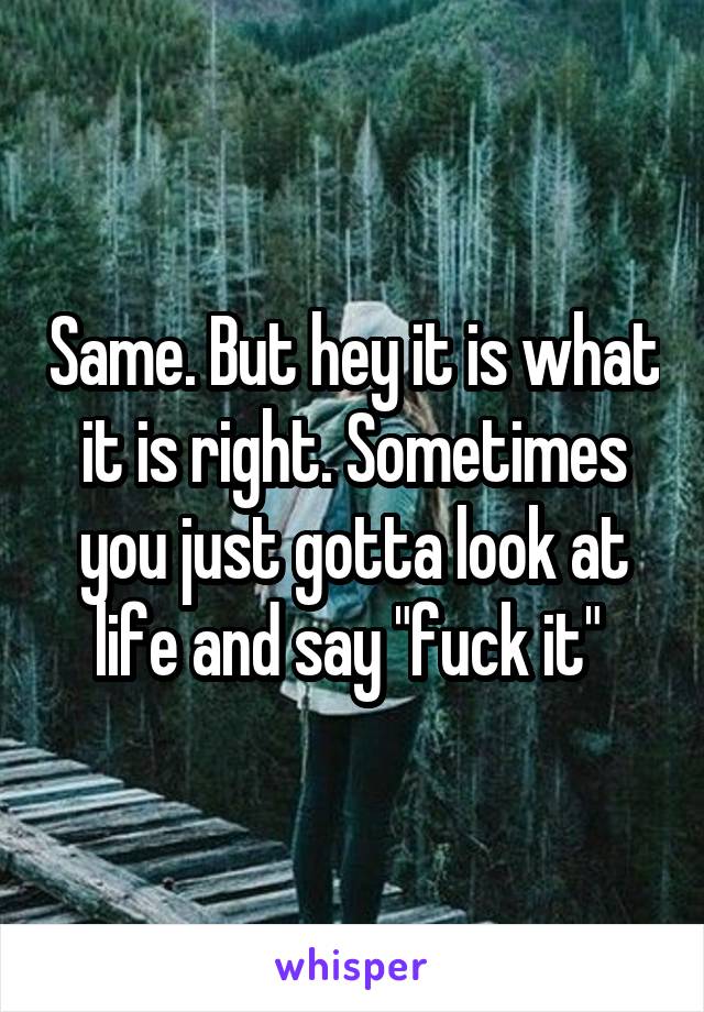 Same. But hey it is what it is right. Sometimes you just gotta look at life and say "fuck it" 