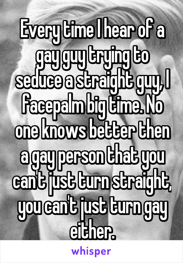 Every time I hear of a gay guy trying to seduce a straight guy, I facepalm big time. No one knows better then a gay person that you can't just turn straight, you can't just turn gay either.