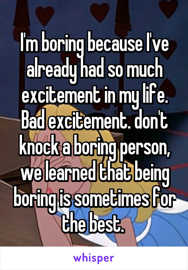 I'm boring because I've already had so much excitement in my life. Bad excitement. don't knock a boring person, we learned that being boring is sometimes for the best. 