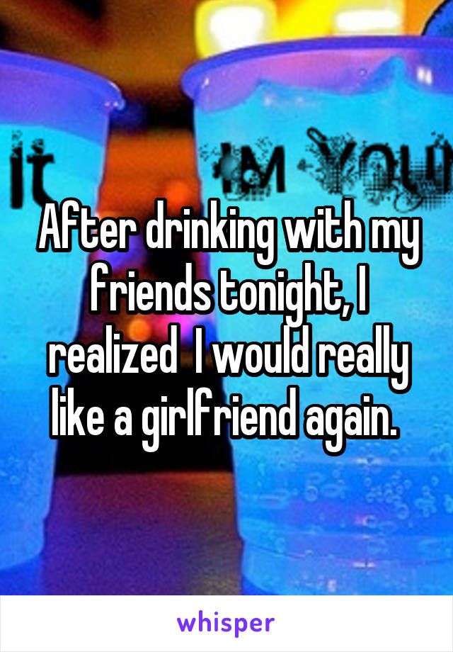 After drinking with my friends tonight, I realized  I would really like a girlfriend again. 